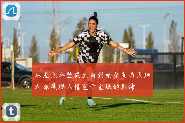 从差点加盟武里南到绝杀皇马贝坦科尔展现人情重于金钱的真谛