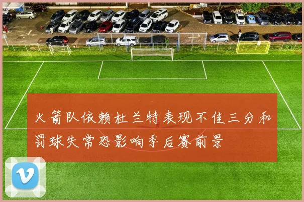 火箭队依赖杜兰特表现不佳三分和罚球失常恐影响季后赛前景