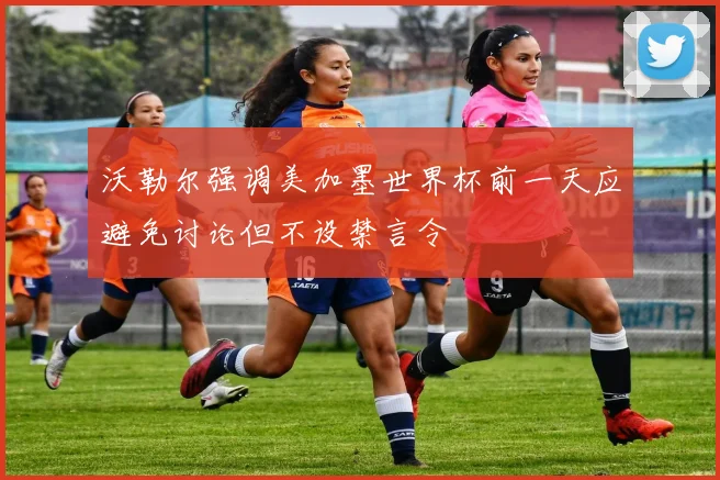沃勒尔强调美加墨世界杯前一天应避免讨论但不设禁言令