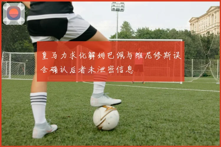 皇马力求化解姆巴佩与维尼修斯误会确认后者未泄密信息