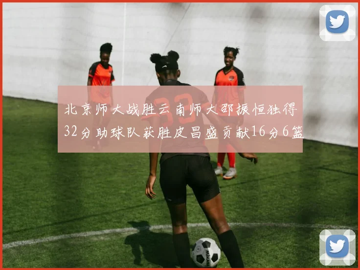 北京师大战胜云南师大邵振恒独得32分助球队获胜皮昌盛贡献16分6篮板5助攻