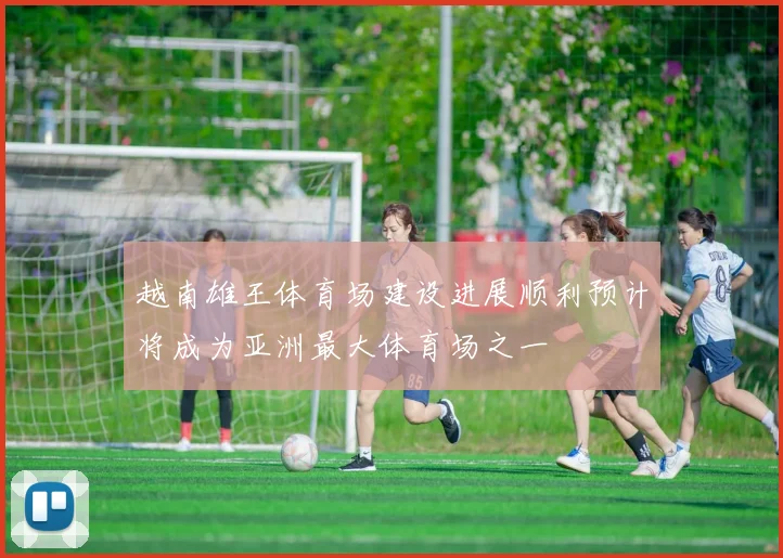 越南雄王体育场建设进展顺利预计将成为亚洲最大体育场之一