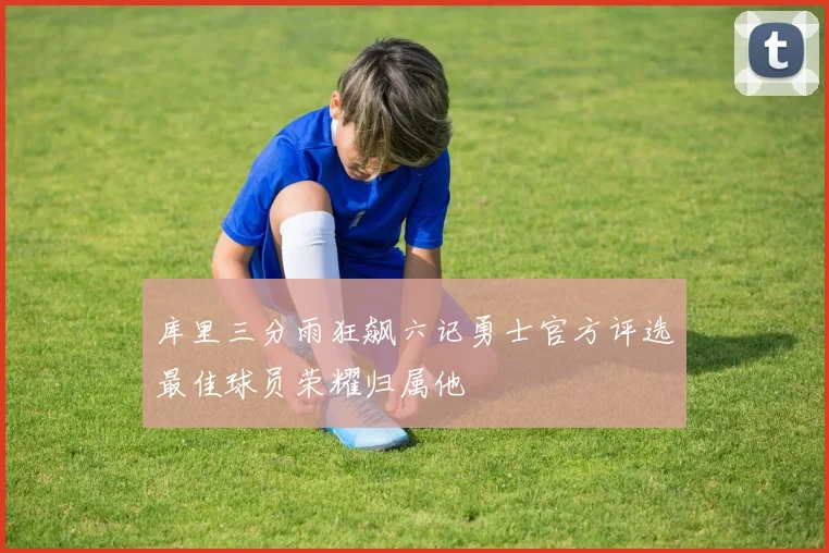 库里三分雨狂飙六记勇士官方评选最佳球员荣耀归属他