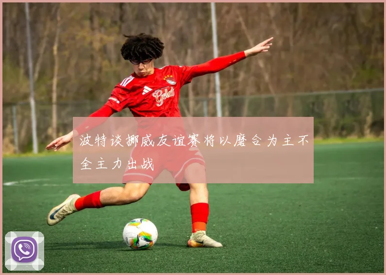 波特谈挪威友谊赛将以磨合为主不全主力出战
