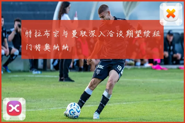 特拉布宗与曼联深入洽谈期望续租门将奥纳纳