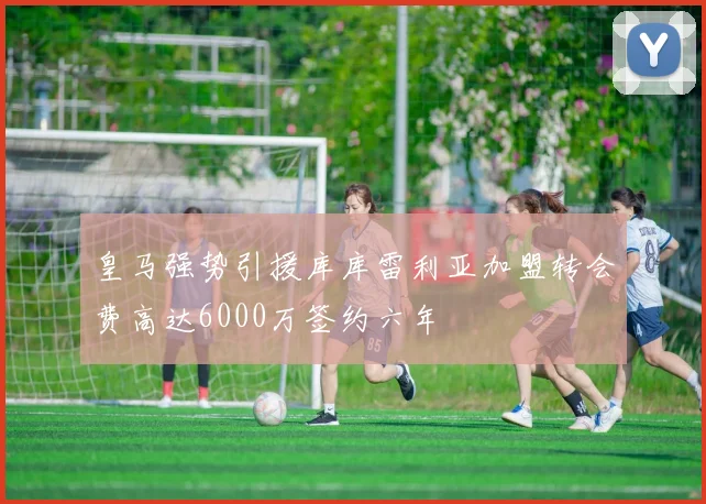 皇马强势引援库库雷利亚加盟转会费高达6000万签约六年