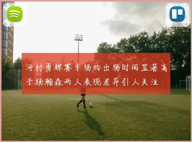 河村勇辉赛季场均出场时间显著高于杨瀚森两人表现差异引人关注